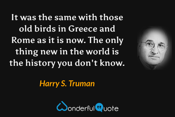 It was the same with those old birds in Greece and Rome as it is now. The only thing new in the world is the history you don't know. - Harry S. Truman quote.