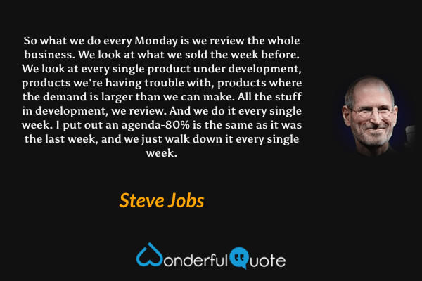 So what we do every Monday is we review the whole business. We look at what we sold the week before. We look at every single product under development, products we're having trouble with, products where the demand is larger than we can make. All the stuff in development, we review. And we do it every single week. I put out an agenda-80% is the same as it was the last week, and we just walk down it every single week. - Steve Jobs quote.