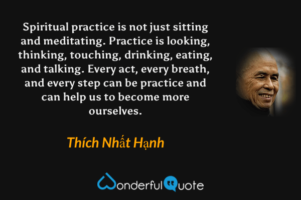 Spiritual practice is not just sitting and meditating. Practice is looking, thinking, touching, drinking, eating, and talking. Every act, every breath, and every step can be practice and can help us to become more ourselves. - Thích Nhất Hạnh quote.