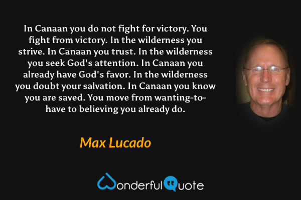 In Canaan you do not fight for victory. You fight from victory. In the wilderness you strive. In Canaan you trust. In the wilderness you seek God's attention. In Canaan you already have God's favor. In the wilderness you doubt your salvation. In Canaan you know you are saved. You move from wanting-to-have to believing you already do. - Max Lucado quote.