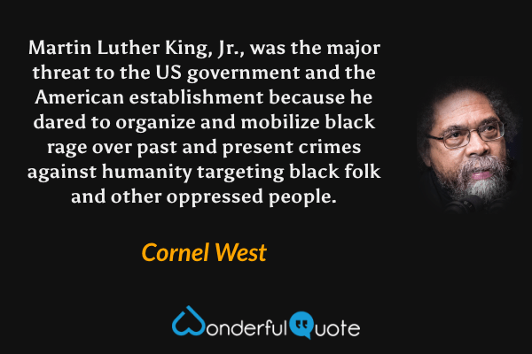 Martin Luther King, Jr., was the major threat to the US government and the American establishment because he dared to organize and mobilize black rage over past and present crimes against humanity targeting black folk and other oppressed people. - Cornel West quote.
