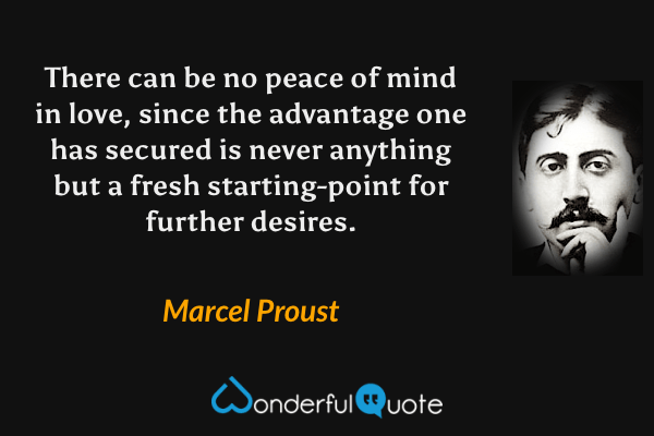 There can be no peace of mind in love, since the advantage one has secured is never anything but a fresh starting-point for further desires. - Marcel Proust quote.