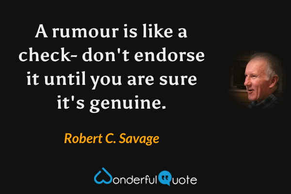 A rumour is like a check- don't endorse it until you are sure it's genuine. - Robert C. Savage quote.
