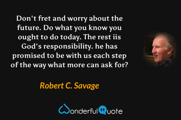 Don't fret and worry about the future. Do what you know you ought to do today. The rest iis God's responsibility. he has promised to be with us each step of the way what more can ask for? - Robert C. Savage quote.