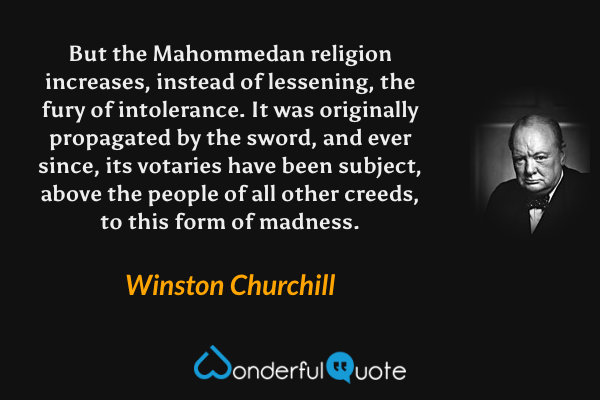 But the Mahommedan religion increases, instead of lessening, the fury of intolerance. It was originally propagated by the sword, and ever since, its votaries have been subject, above the people of all other creeds, to this form of madness. - Winston Churchill quote.