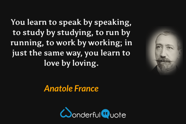 You learn to speak by speaking, to study by studying, to run by running, to work by working; in just the same way, you learn to love by loving. - Anatole France quote.