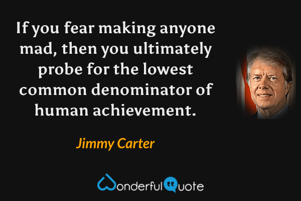 If you fear making anyone mad, then you ultimately probe for the lowest common denominator of human achievement. - Jimmy Carter quote.