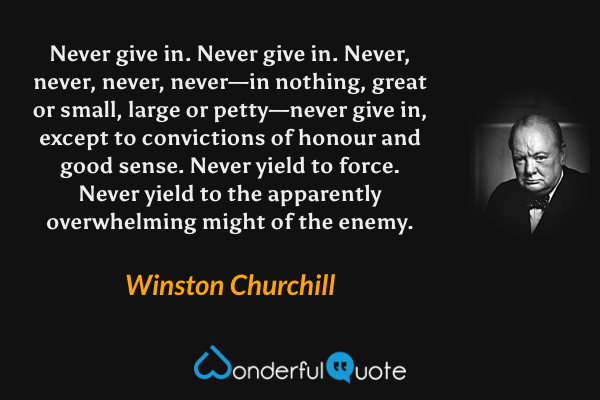 Never give in. Never give in. Never, never, never, never—in nothing, great or small, large or petty—never give in, except to convictions of honour and good sense. Never yield to force. Never yield to the apparently overwhelming might of the enemy. - Winston Churchill quote.