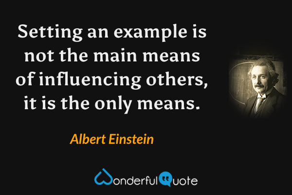 Setting an example is not the main means of influencing others, it is the only means. - Albert Einstein quote.