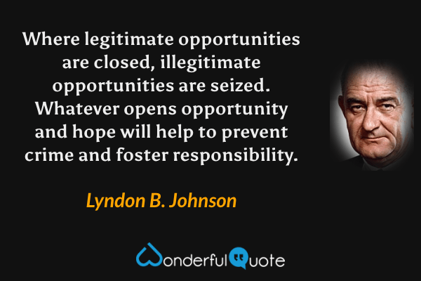 Where legitimate opportunities are closed, illegitimate opportunities are seized. Whatever opens opportunity and hope will help to prevent crime and foster responsibility. - Lyndon B. Johnson quote.