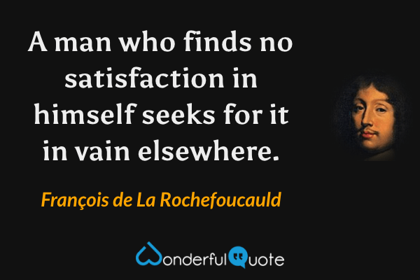 A man who finds no satisfaction in himself seeks for it in vain elsewhere. - François de La Rochefoucauld quote.