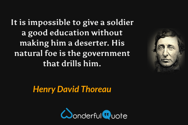 It is impossible to give a soldier a good education without making him a deserter. His natural foe is the government that drills him. - Henry David Thoreau quote.