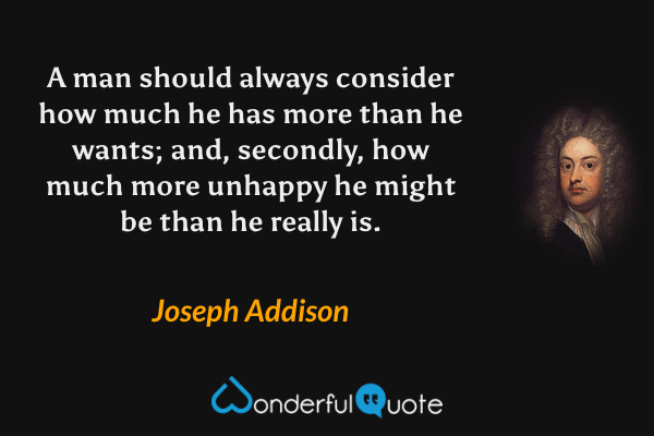 A man should always consider how much he has more than he wants; and, secondly, how much more unhappy he might be than he really is. - Joseph Addison quote.