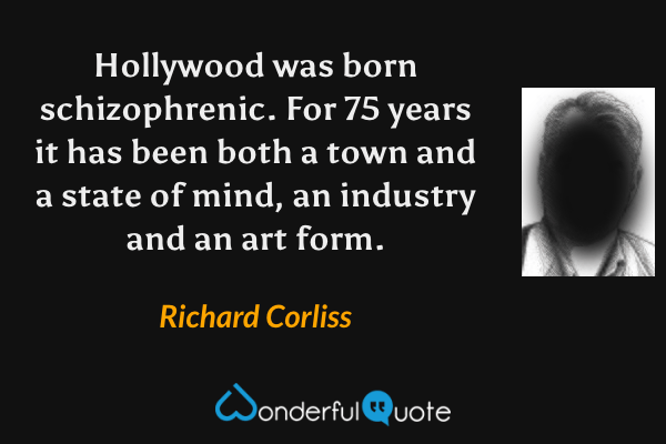 Hollywood was born schizophrenic. For 75 years it has been both a town and a state of mind, an industry and an art form. - Richard Corliss quote.