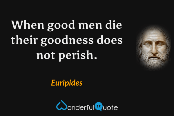 When good men die their goodness does not perish. - Euripides quote.