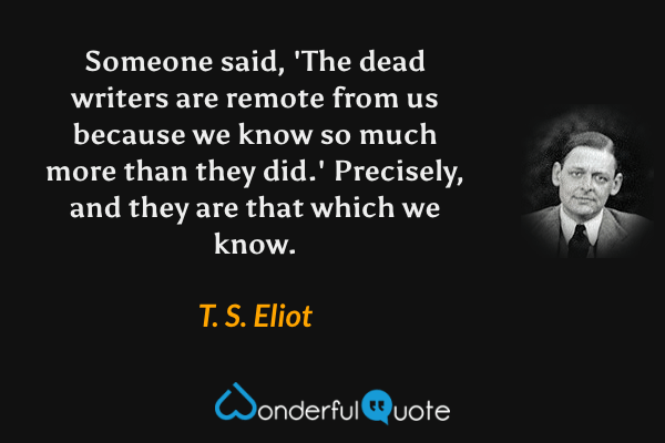 Someone said, 'The dead writers are remote from us because we know so much more than they did.' Precisely, and they are that which we know. - T. S. Eliot quote.