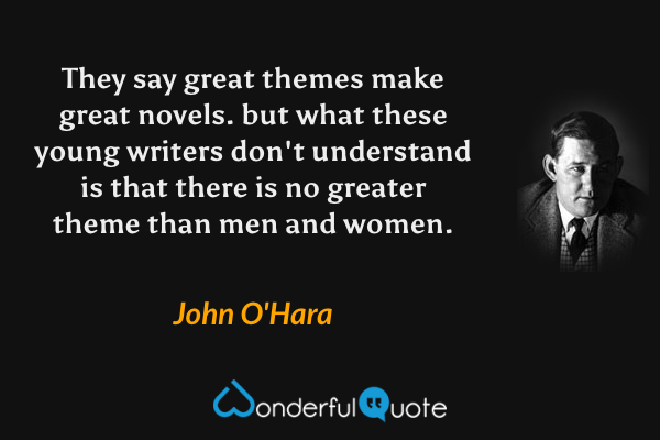 They say great themes make great novels. but what these young writers don't understand is that there is no greater theme than men and women. - John O'Hara quote.