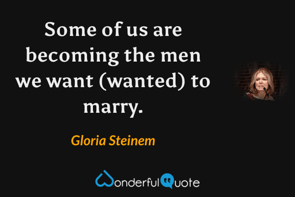 Some of us are becoming the men we want (wanted) to marry. - Gloria Steinem quote.