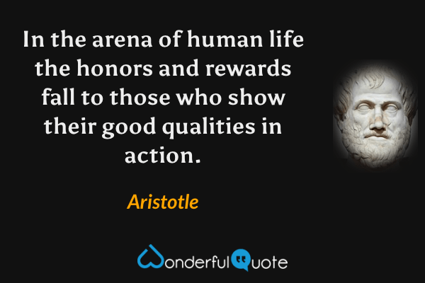 In the arena of human life the honors and rewards fall to those who show their good qualities in action. - Aristotle quote.