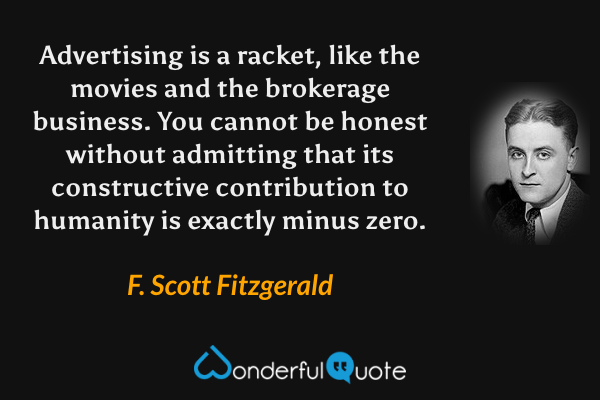 Advertising is a racket, like the movies and the brokerage business. You cannot be honest without admitting that its constructive contribution to humanity is exactly minus zero. - F. Scott Fitzgerald quote.