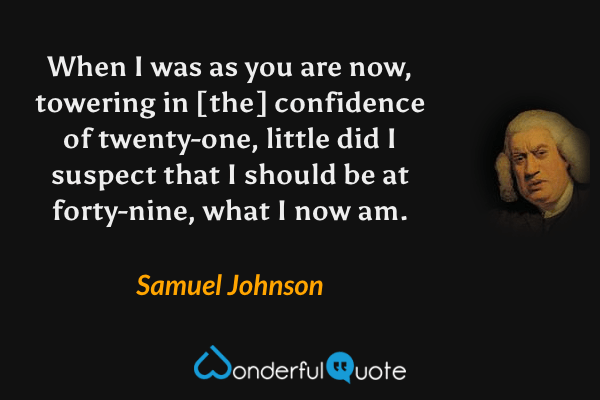 When I was as you are now, towering in [the] confidence of twenty-one, little did I suspect that I should be at forty-nine, what I now am. - Samuel Johnson quote.