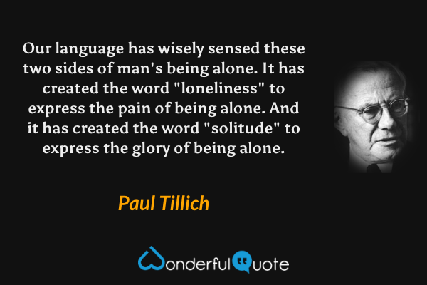 Our language has wisely sensed these two sides of man's being alone.  It has created the word "loneliness" to express the pain of being alone.  And it has created the word "solitude" to express the glory of being alone. - Paul Tillich quote.
