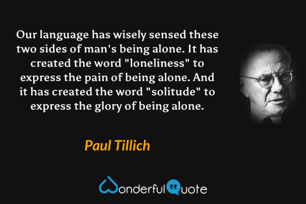 Our language has wisely sensed these two sides of man's being alone. It has created the word "loneliness" to express the pain of being alone. And it has created the word "solitude" to express the glory of being alone. - Paul Tillich quote.