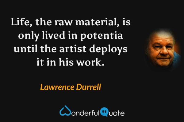Life, the raw material, is only lived in potentia until the artist deploys it in his work. - Lawrence Durrell quote.