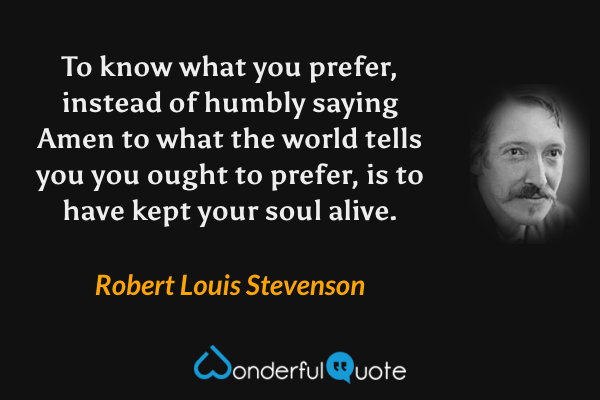To know what you prefer, instead of humbly saying Amen to what the world tells you you ought to prefer, is to have kept your soul alive. - Robert Louis Stevenson quote.