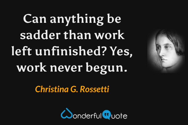 Can anything be sadder than work left unfinished?  Yes, work never begun. - Christina G. Rossetti quote.