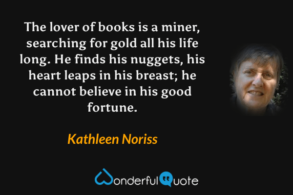 The lover of books is a miner, searching for gold all his life long.  He finds his nuggets, his heart leaps in his breast; he cannot believe in his good fortune. - Kathleen Noriss quote.