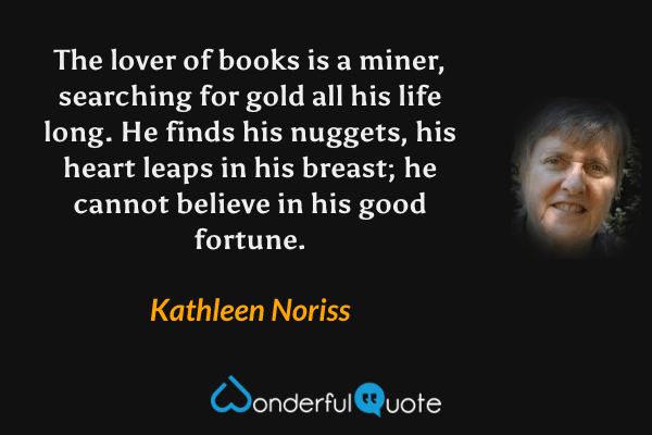 The lover of books is a miner, searching for gold all his life long. He finds his nuggets, his heart leaps in his breast; he cannot believe in his good fortune. - Kathleen Noriss quote.