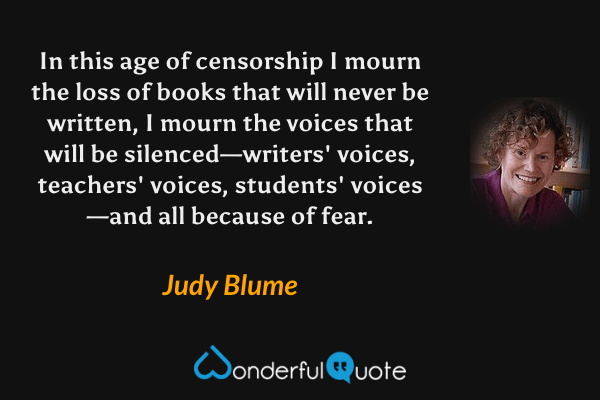 In this age of censorship I mourn the loss of books that will never be written, I mourn the voices that will be silenced—writers' voices, teachers' voices, students' voices—and all because of fear. - Judy Blume quote.