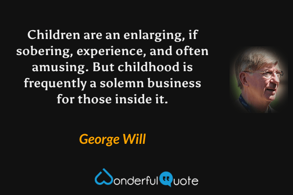 Children are an enlarging, if sobering, experience, and often amusing.  But childhood is frequently a solemn business for those inside it. - George Will quote.