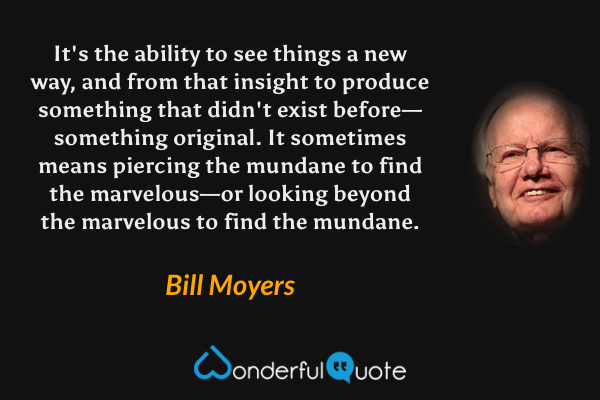 It's the ability to see things a new way, and from that insight to produce something that didn't exist before—something original.  It sometimes means piercing the mundane to find the marvelous—or looking beyond the marvelous to find the mundane. - Bill Moyers quote.