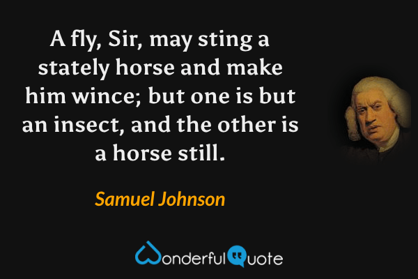 A fly, Sir, may sting a stately horse and make him wince; but one is but an insect, and the other is a horse still. - Samuel Johnson quote.