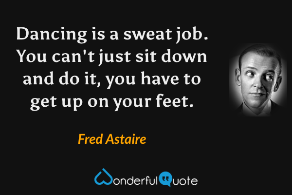 Dancing is a sweat job.  You can't just sit down and do it, you have to get up on your feet. - Fred Astaire quote.