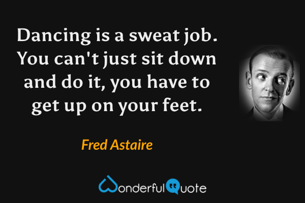 Dancing is a sweat job. You can't just sit down and do it, you have to get up on your feet. - Fred Astaire quote.