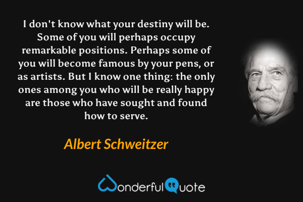 I don't know what your destiny will be. Some of you will perhaps occupy remarkable positions. Perhaps some of you will become famous by your pens, or as artists. But I know one thing: the only ones among you who will be really happy are those who have sought and found how to serve. - Albert Schweitzer quote.