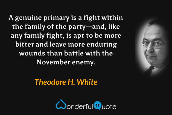 A genuine primary is a fight within the family of the party—and, like any family fight, is apt to be more bitter and leave more enduring wounds than battle with the November enemy. - Theodore H. White quote.