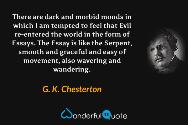There are dark and morbid moods in which I am tempted to feel that Evil re-entered the world in the form of Essays. The Essay is like the Serpent, smooth and graceful and easy of movement, also wavering and wandering. - G. K. Chesterton quote.