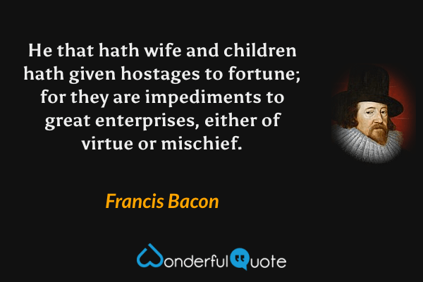 He that hath wife and children hath given hostages to fortune; for they are impediments to great enterprises, either of virtue or mischief. - Francis Bacon quote.