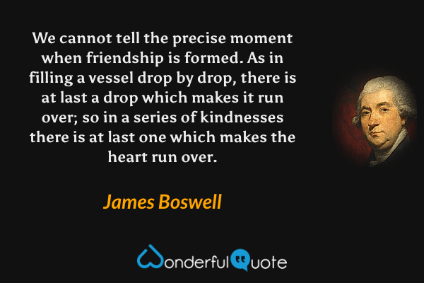 We cannot tell the precise moment when friendship is formed.  As in filling a vessel drop by drop, there is at last a drop which makes it run over; so in a series of kindnesses there is at last one which makes the heart run over. - James Boswell quote.
