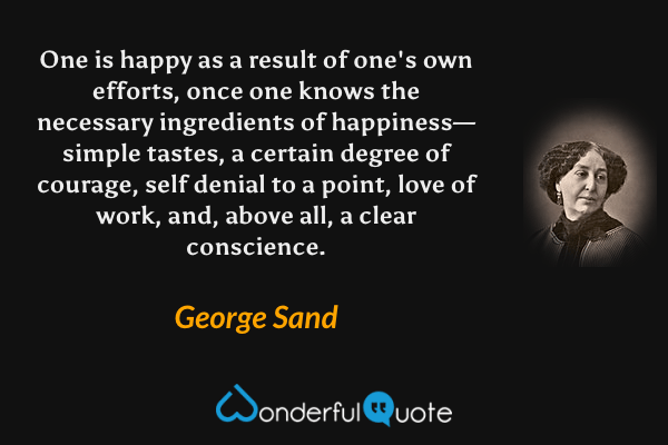 One is happy as a result of one's own efforts, once one knows the necessary ingredients of happiness—simple tastes, a certain degree of courage, self denial to a point, love of work, and, above all, a clear conscience. - George Sand quote.