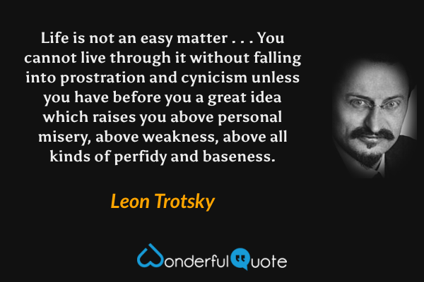 Life is not an easy matter . . . You cannot live through it without falling into prostration and cynicism unless you have before you a great idea which raises you above personal misery, above weakness, above all kinds of perfidy and baseness. - Leon Trotsky quote.
