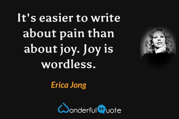 It's easier to write about pain than about joy.  Joy is wordless. - Erica Jong quote.