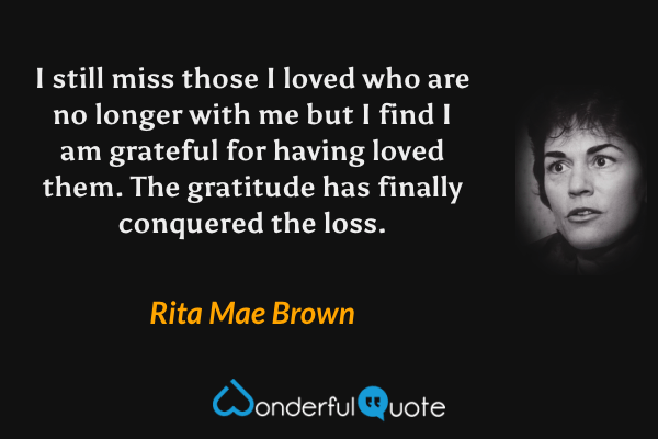 I still miss those I loved who are no longer with me but I find I am grateful for having loved them. The gratitude has finally conquered the loss. - Rita Mae Brown quote.