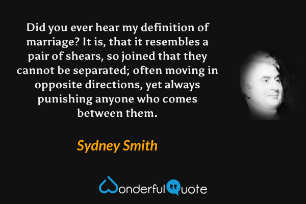 Did you ever hear my definition of marriage?  It is, that it resembles a pair of shears, so joined that they cannot be separated; often moving in opposite directions, yet always punishing anyone who comes between them. - Sydney Smith quote.