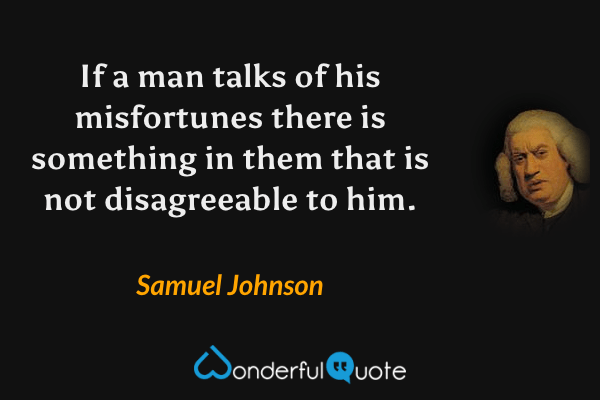 If a man talks of his misfortunes there is something in them that is not disagreeable to him. - Samuel Johnson quote.