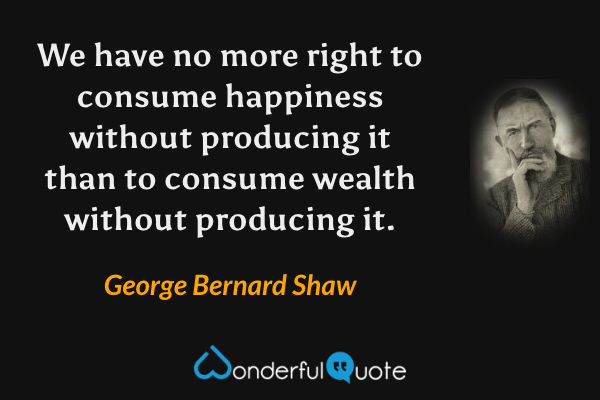 We have no more right to consume happiness without producing it than to consume wealth without producing it. - George Bernard Shaw quote.